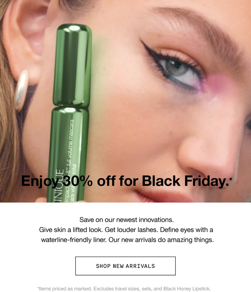Enjoy 30% off for Black Friday.* | Save on our newest innovations. Give skin a lifted look. Get louder lashes. Define eyes with a waterline-friendly liner. Our new arrivals do amazing things. | Shop New Arrivals | *Items priced as marked. Excludes travel sizes, sets, and Black Honey Lipstick.