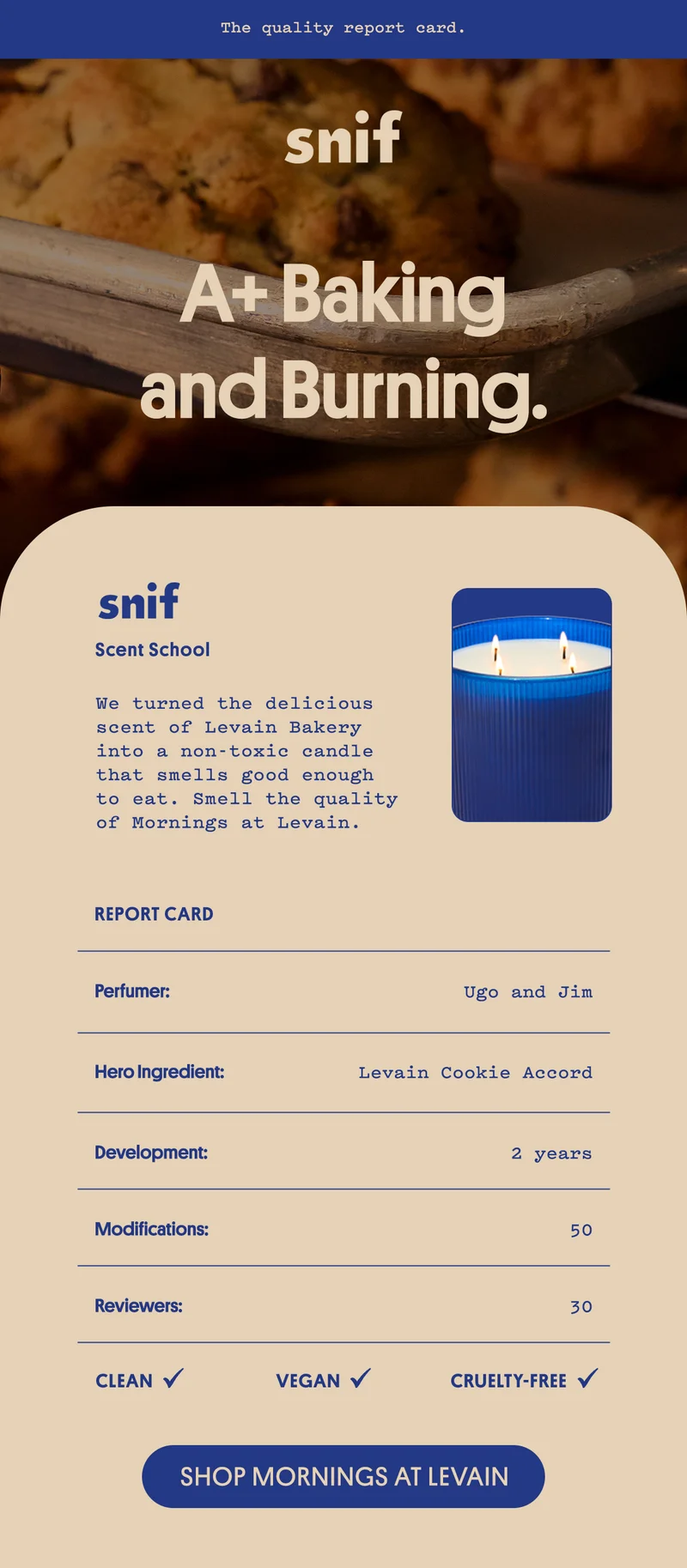 We turned the delicious scent of Levain Bakery into a non-toxic candle that smells good enough to eat. Smell the quality of Mornings at Levain.  Perfumer: Ugo and Jim  Hero Ingredient: Levain Cookie Accord Development: 2 years Modifications: 50 Reviewers: 30 Clean ✓ Vegan ✓ Cruelty-Free ✓