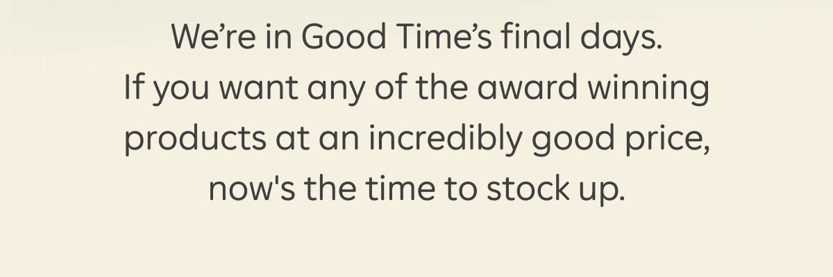 We're in Good Time's final days. If you want any of the award winning products at an incredibly good price, now's the time to stock up.