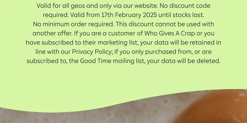 Valid for all geos and only via our website. No discount code required. Valid from 17th February 2025 until stocks last. No minimum order required. This discount cannot be used with another offer. If you are a customer of Who Gives A Crap or you have subscribed to their marketing list, your data will be retained in line with our Privacy Policy; if you only purchased from, or are subscribed to, the Good Time mailing list, your data will be deleted.