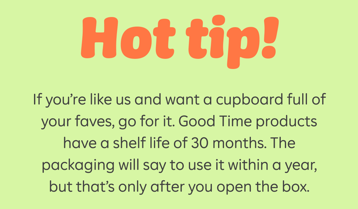 Hot tip! If you're like us and want a cupboard full of your faves, go for it. Good Time products have a shelf life of 30 months. The packaging will say to use it within a year, but that's only after you open the box.