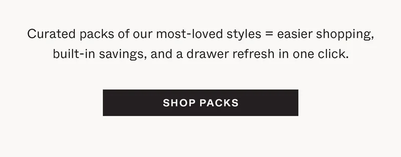Curated packs of our most-lvoed styles = easier shopping, built-in savings, and a drawer refresh in one click.