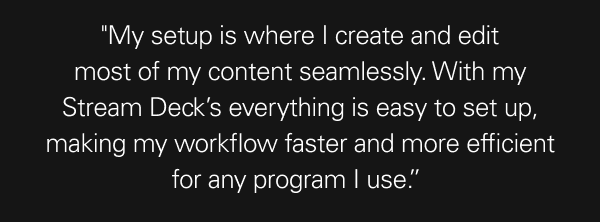 ''My setup is where I create and edit most of my content seamlessly. With my Stream Deck’s everything is easy to set up, making my workflow faster and more efficient for any program I use.”