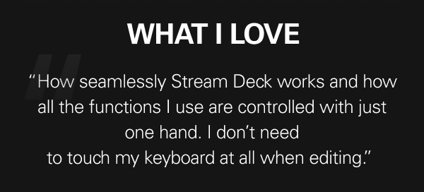 WHAT I LOVE  - “The first time I set up Stream Deck to use with Adobe Lightroom, I fell in love with it straight away – how seamlessly it works and how all the functions I use are controlled with just one hand. I don’t need to touch my keyboard at all when editing.”