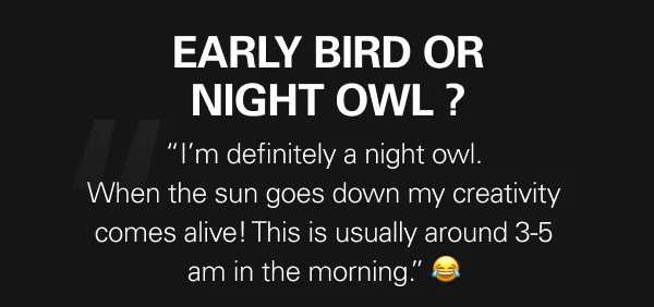 EARLY BIRD OR NIGHT OWL - “I’m definitely a night owl. When the sun goes down my creativity comes alive! This is usually around 3-5 am in the morning.”
