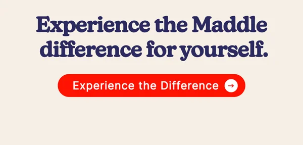 Experience the Maddle difference for yourself. [EXPERIENCE THE DIFFERENCE]