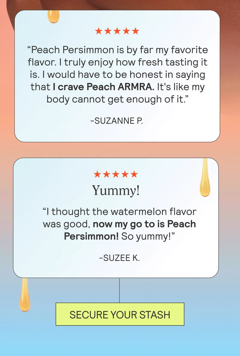 ★★★★★ Life Changing! “Please please please make this a permanent flavor!” -Gabrielle M.  ★★★★★ “Peach Persimmon is by far my favorite flavor. I truly enjoy how fresh tasting it is. I would have to be honest in saying that I crave Peach ARMRA. It's like my body cannot get enough of it.” -Suzanne P.   ★★★★★ Yummy! “I thought the watermelon flavor was good, now my go to is Peach Persimmon! So yummy!” -Suzee K.