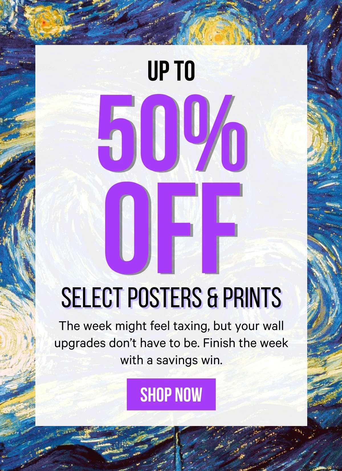 Up to 50% Off Select Posters & Prints: The week might feel taxing, but your wall upgrades don’t have to be. Finish the week with a savings win.