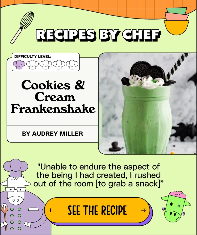 Recipes by chef: Cookies & Cream Frankenshake. By Audrey miller. "Unable to endure the aspect of the being I had created, I rushed out of the room [to grab a snack]”. SEE THE RECIPE.