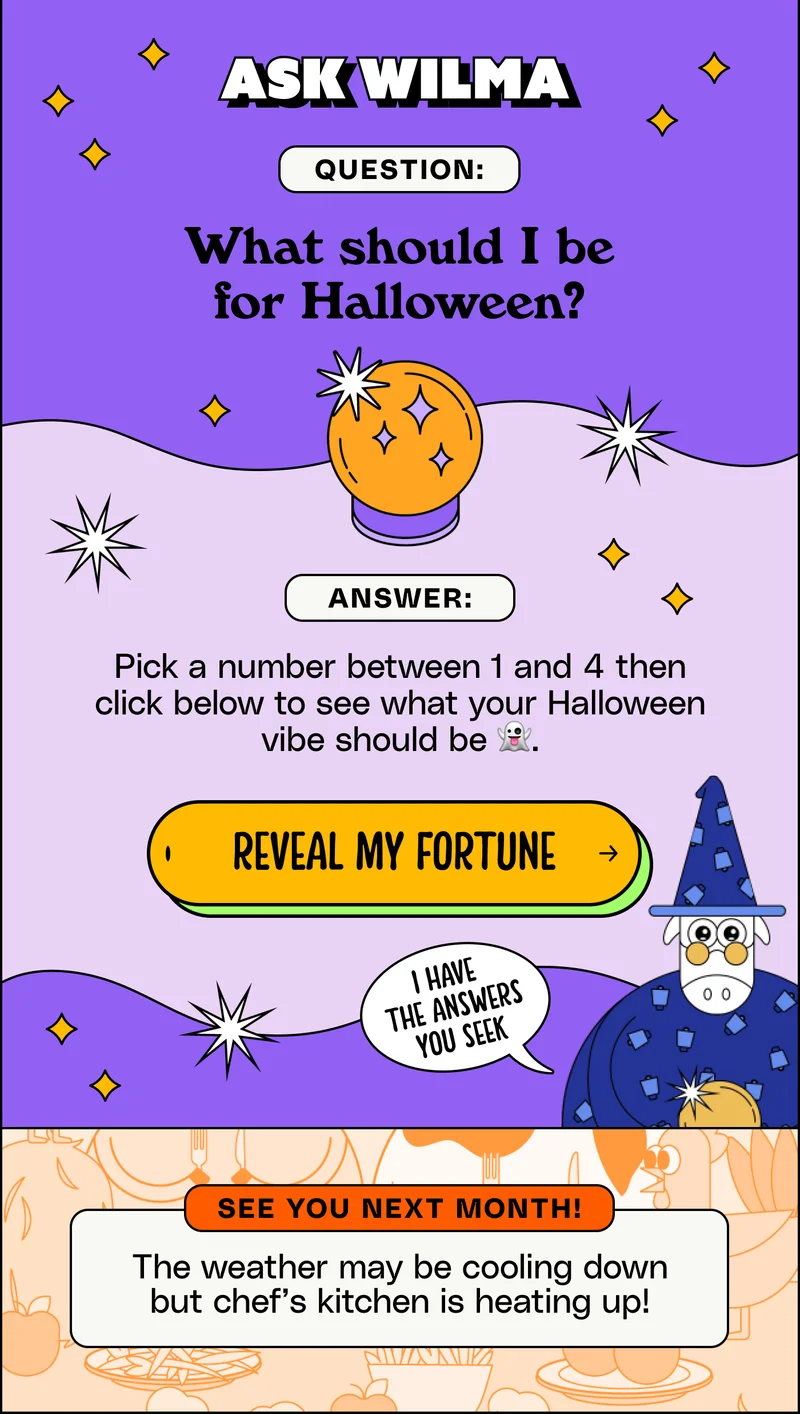 Ask Wilma. Question: What should I be for Halloween? Answer: Pick a number between 1 and 4 then click to see what your Halloween vibe should be 👻 Reveal my fortune.