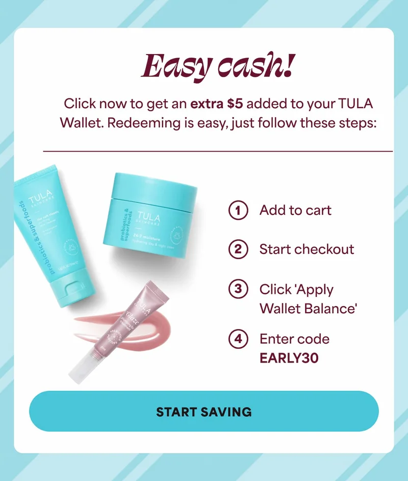 Easy cash! Click now to get an extra $5 added to your TULA Wallet. Redeeming is easy, just follow these steps: 1. Add to cart 2. Start checkout 3. Click 'Apply Wallet Balance' 4. Enter code discount code -- START SAVING