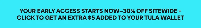YOUR EARLY ACCESS STARTS NOW-30% OFF SITEWIDE + CLICK TO GET AN EXTRA $5 ADDED TO YOUR TULA WALLET