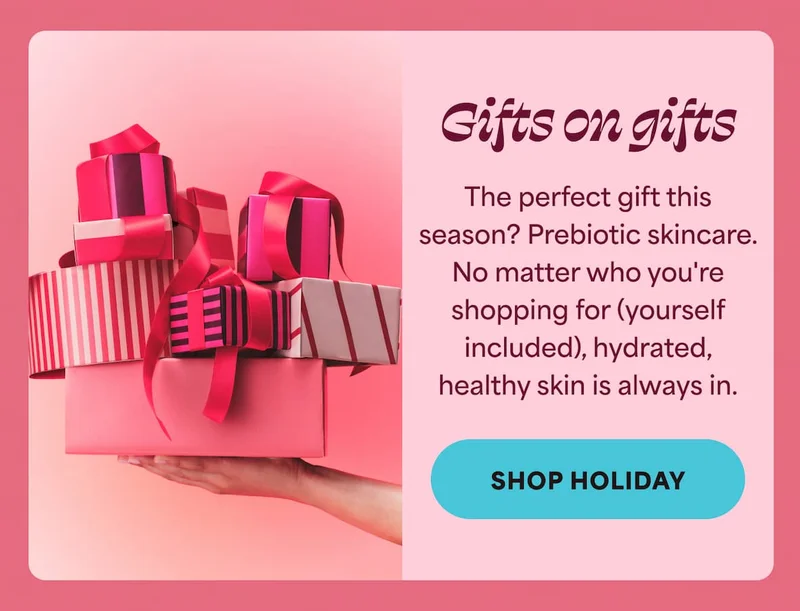 Gifts on gifts The perfect gift this season? Prebiotic skincare. No matter who you're shopping for (yourself included), hydrated, healthy skin is always in. -- SHOP HOLIDAY