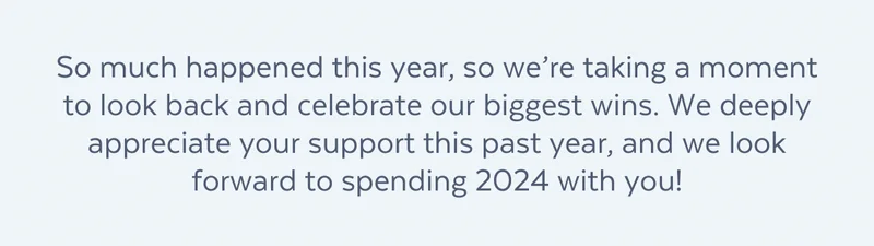 So much happened this year, so we’re taking a moment to look back and celebrate our biggest wins. We deeply appreciate your support this past year, and we look forward to spending 2024 with you!