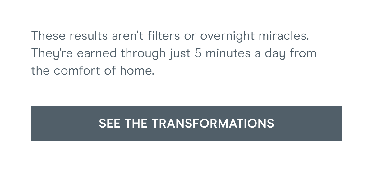 These results aren't filters or overnight miracles. They're earned through just 5 minutes a day from the comfort of home. Click here to see the transformations!
