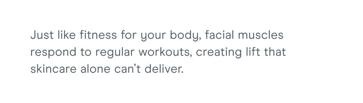 Just like fitness for your body, facial muscles respond to regular workouts, creating lift that skincare alone can’t deliver.