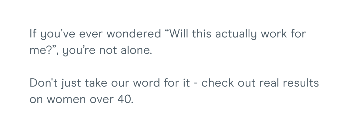 If you’ve ever wondered “Will this actually work for me?”, you’re not alone. Don't just take our word for it - check out real results on women over 40.