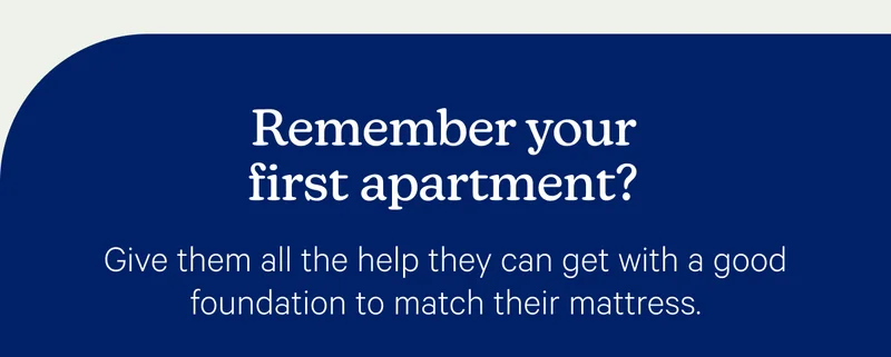 Remember your first apartment? Give them all the help they can get with a good foundation to match their mattress.