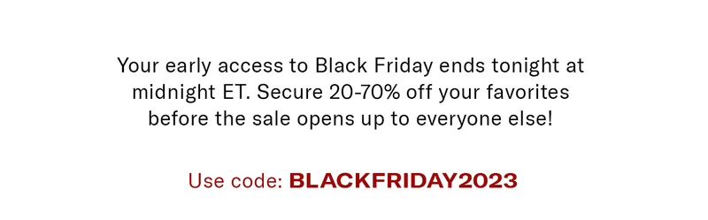 Your early access to Black Friday ends tonight at midnight ET. Secure 20-70% off your favorites before the sale opens up to everyone else! Use Code BLACKFRIDAY2023