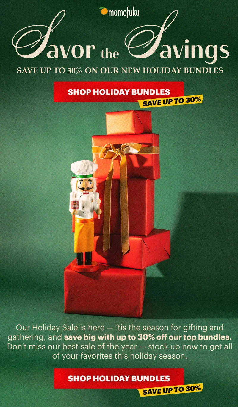 Header: SAVOR THE SAVINGS CTA: SHOP HOLIDAY BUNDLES. TAG: SAVE UP TO 30%.  Sub-header: Our Holiday Sale is here — ‘tis the season for gifting and gathering, and save big with up to 30% off our top bundles. Don’t miss our best sale of the year — stock up now to get all of your favorites this holiday season.  CTA: SHOP HOLIDAY BUNDLES TAG: SAVE UP TO 30%