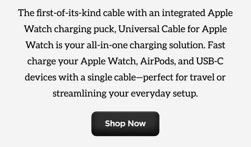 The first-of-its-kind cable with an integrated Apple Watch charging puck, Universal Cable for Apple Watch is your all-in-one charging solution. Fast charge your Apple Watch, AirPods, and USB-C devices with a single cable - perfect for travel or streamlining your everyday setup. Shop Now.