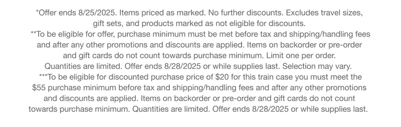 *Offer ends 8/25/2025. Items priced as marked. No further discounts. Excludes travel sizes, gift sets, and products marked as not eligible for discounts. | **To be eligible for offer, purchase minimum must be met before tax and shipping/handling fees and after any other promotions and discounts are applied. Items on backorder or pre-order and gift cards do not count towards purchase minimum. Limit one per order. Quantities are limited. Offer ends 8/28/2025 or while supplies last. Selection may vary. | ***To be eligible for discounted purchase price of $20 for this train case you must meet the $55 purchase minimum before tax and shipping/handling fees and after any other promotions and discounts are applied. Items on backorder or pre-order and gift cards do not count towards purchase minimum. Quantities are limited. Offer ends 8/28/2025 or while supplies last.