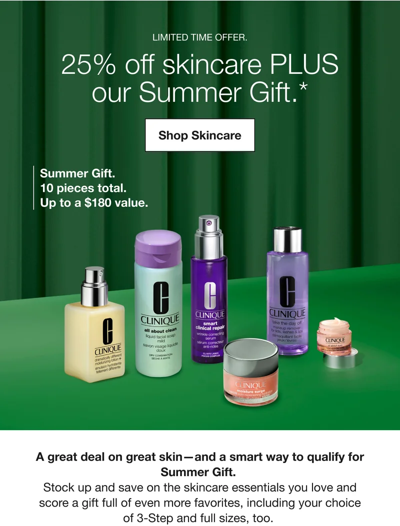 LIMITED TIME OFFER. | 25% off skincare PLUS our Summer Gift.* | Shop Skincare | Summer Gift. 10 pieces total. | Up to a $180 value. | A great deal on great skin-and a smart way to qualify for Summer Gift. Stock up and save on the skincare essentials you love and score a gift full of even more favorites, including your choice of 3-Step and full sizes, too.