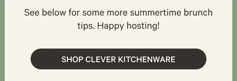 See below for some more summertime brunch tips. Happy hosting! Shop Clever Kitchenware