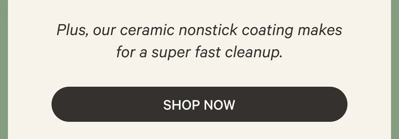 Plus, our ceramic nonstick coating makes for a super fast cleanup. Shop Now