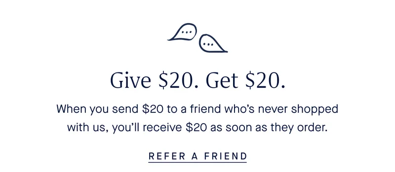 Give $20, Get $20. When you send $20 to a friend who's never shopped with us, you'll receive $20 as soon as they order. REFER A FRIEND