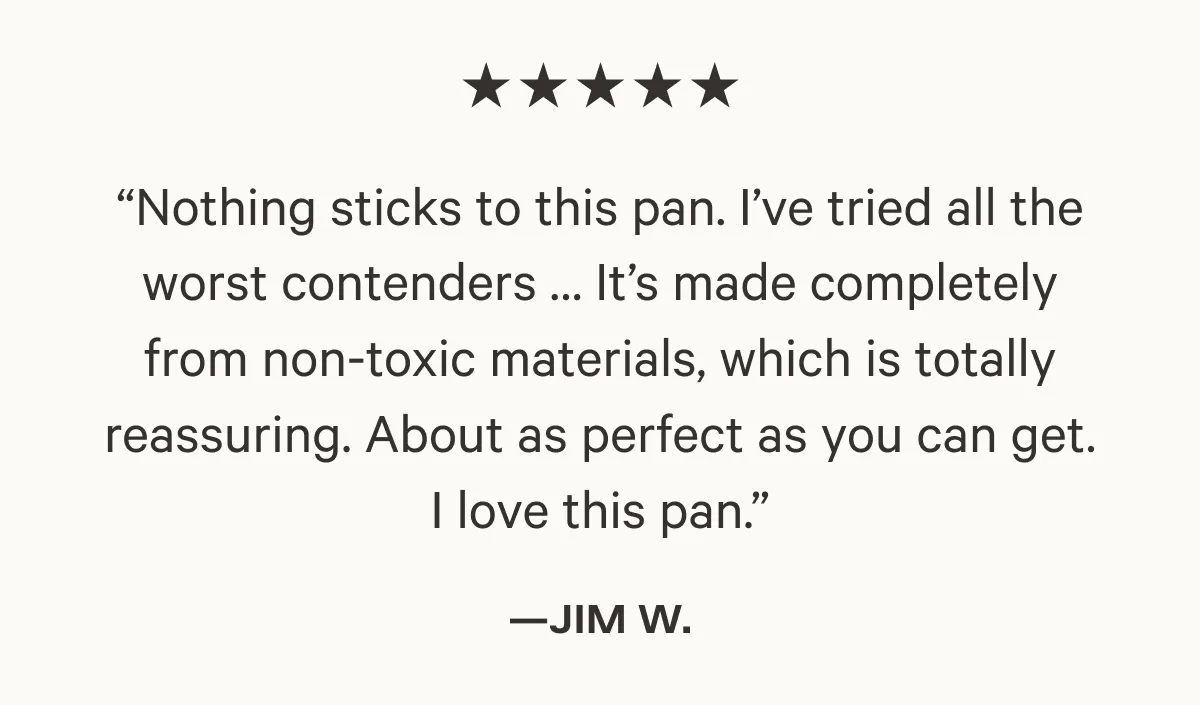 Nothing sticks to this pan. I've tried the worst contenders...It’s made completely from non-toxic materials, which is totally reassuring. About as perfect as you can get. I love this pan.