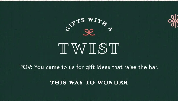 gifts with a twist, POV: you came to us for gift ideas that raise the bar. this way to wonder
