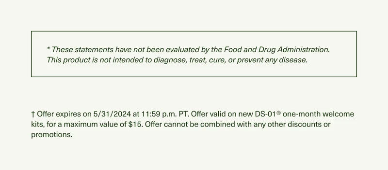 * These statements have not been evaluated by the Food and Drug Administration. This product is not intended to diagnose, treat, cure, or prevent any disease. † Offer expires on 5/31/2024 at 11:59 p.m. PT. Offer valid on new DS-01® one-month welcome kits, for a maximum value of $15. Offer cannot be combined with any other discounts or promotions.