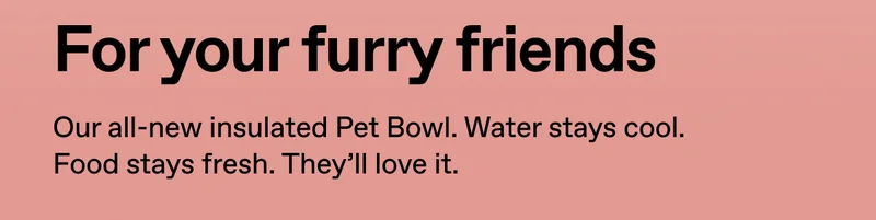 For your furry friends. Our all-new insulated Pet Bowl. Water stays cool. Food stays fresh. They'll love it.
