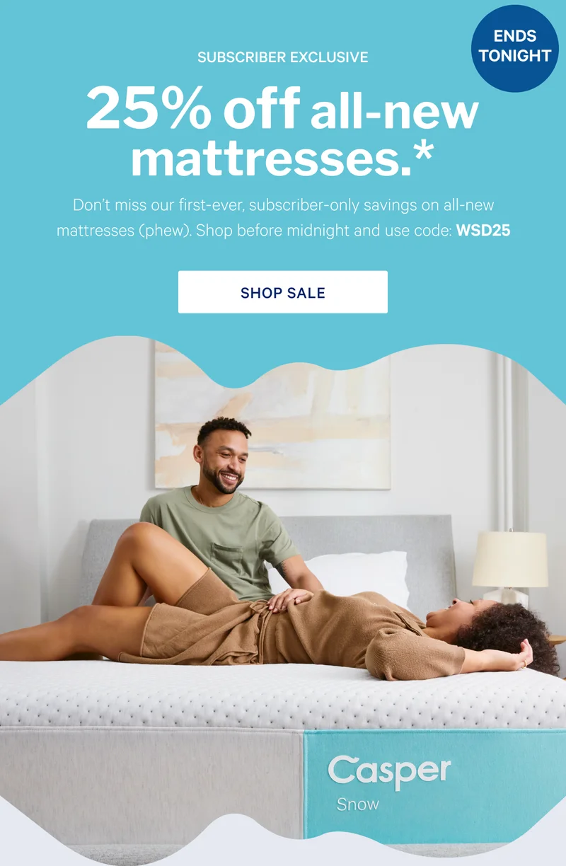 25% off all-new mattresses.* >> Don't miss our first-ever, subscriber-only savings on all-new mattresses (phew). Shop before midnight and use code: WSD25 >> Shop sale >>
