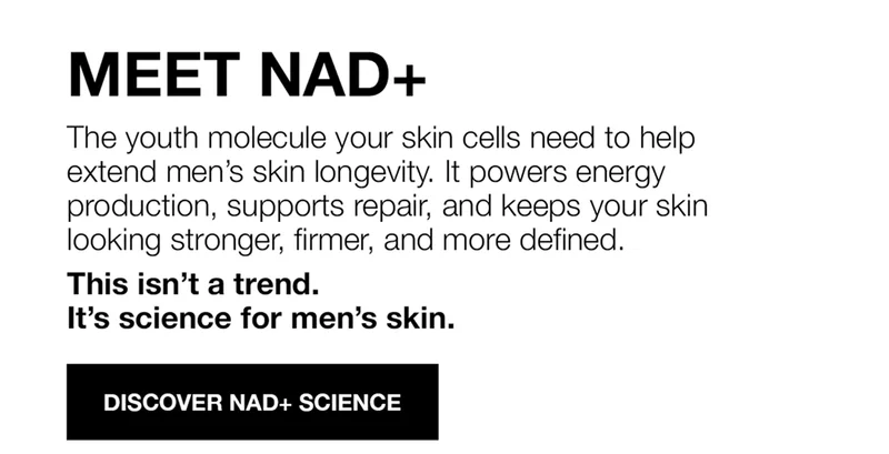 MEET NAD+ | THE YOUTH MOLECULE YOURSKIN CELLS NEED TO HELP EXTEND MEN'S SKIN LONGEVITY. IT POWERS ENERGY PRODUCTION, SUPPORTS REPAIR, AND KEEPS YOUR SKIN LOOKING STRONGER, FIRMER, AND MORE DEFINED | THIS ISN'T A TEND. IT'S SCIENCE FOR MEN'S SKIN | DISCOVER NAD+ SCEINCE | SHOP NOW