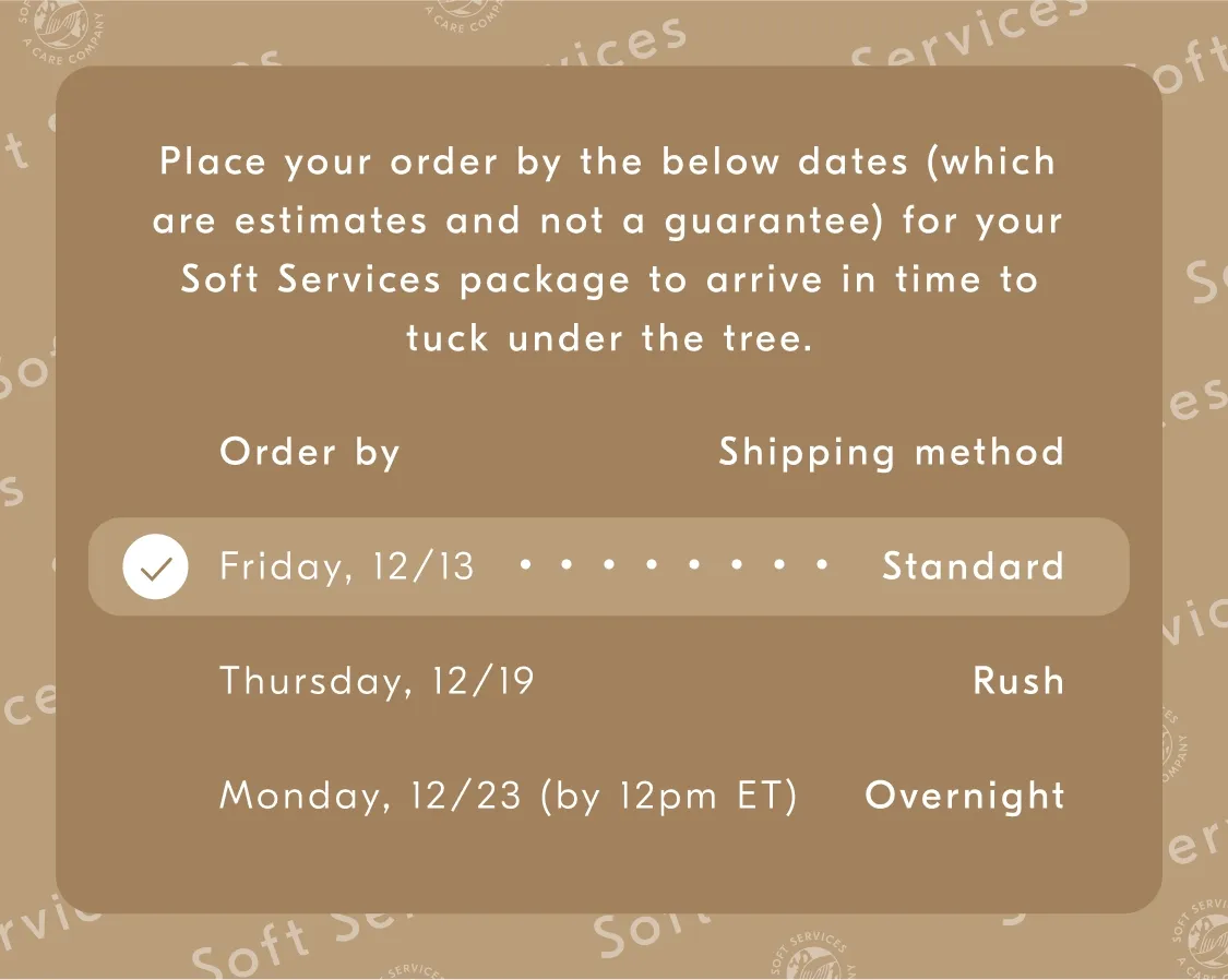 Place your order by the below dates (which are estimates and not a guarantee) for your Soft Services package to arrive in time to luck undert the tree. / Order by - Shipping method / Monday, 12/13 - Standard / Thursday, 12/19 - Rush / Monday, 12/23 (by 12pm ET) - Overnight