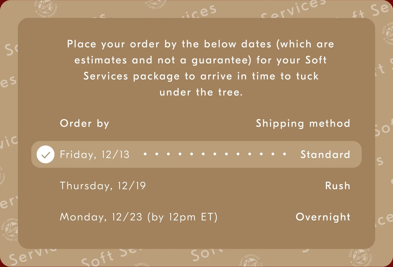 Place your order by the below dates (which are estimates and not a guarantee) for your Soft Services package to arrive in time to luck undert the tree. / Order by - Shipping method / Monday, 12/13 - Standard / Thursday, 12/19 - Rush / Monday, 12/23 (by 12pm ET) - Overnight