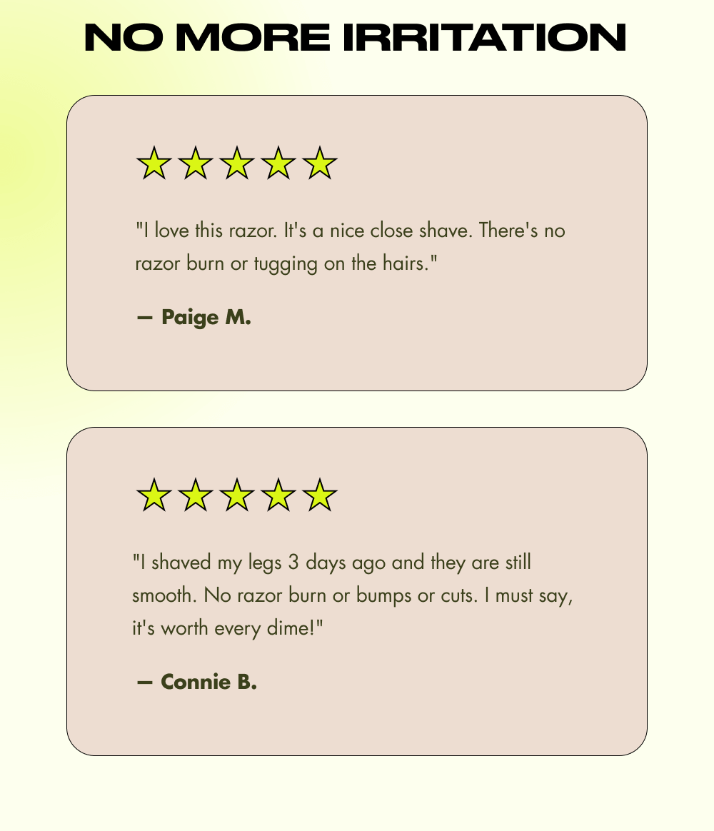 No More Irritation "I love this razor. It's a nice close shave. There's no razor burn or tugging on the hairs."  — Paige M. "I shaved my legs 3 days ago and they are still smooth. No razor burn or bumps or cuts. I must say, it's worth every dime!"  — Connie B.