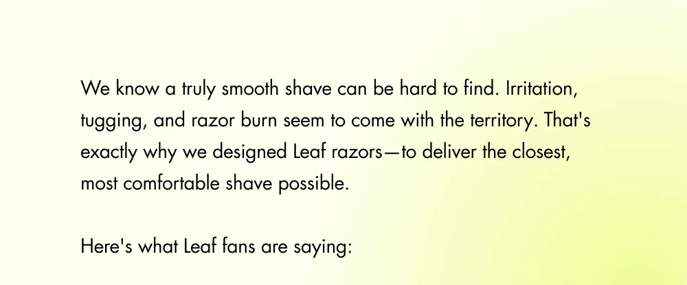 We know a truly smooth shave can be hard to find. Irritation, tugging, and razor burn seem to come with the territory. That's exactly why we designed Leaf razors—to deliver the closest, most comfortable shave possible.