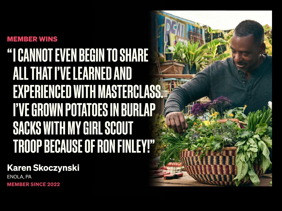 Member Wins - 'I cannot even begin to share all that I've learned and experienced with MasterClass. I've grown potatoes in burlap sacks with my girl scout troop because of Ron Finley!' - Karen Skoczynski - Enola, PA - Member since 2022