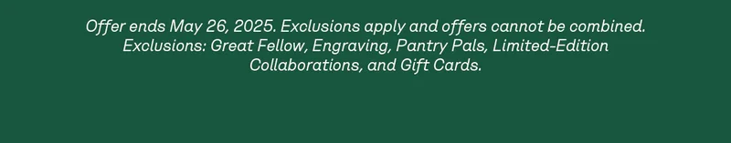 Offer ends May 26, 2025. Exclusions apply and offers cannot be combined. Exclusions: Great Fellow, Engraving, Pantry Pals, Limited-Edition Collaborations, and Gift Cards.