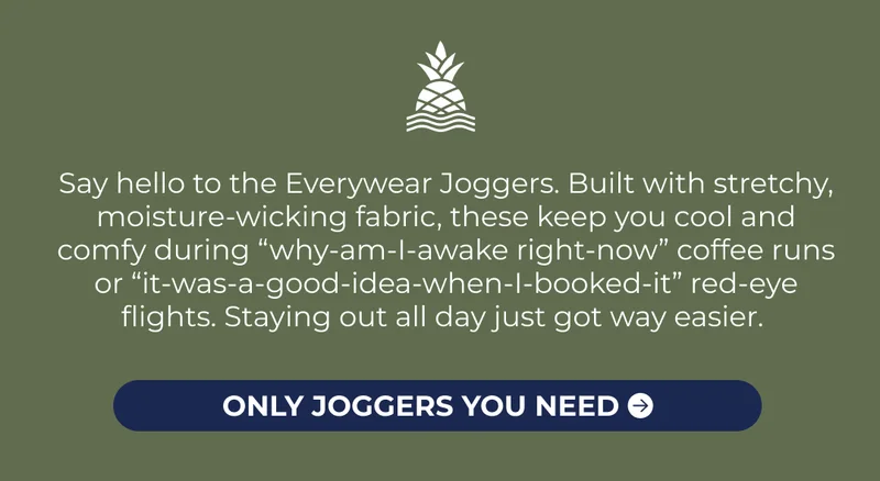 Say hello to the Everywear Joggers. Built with stretchy, moisture-wicking fabric, these keep you cool and comfy during “why-am-I-awake right-now” coffee runs or “it-was-a-good-idea-when-I-booked-it” red-eye flights. Staying out all day just got way easier.