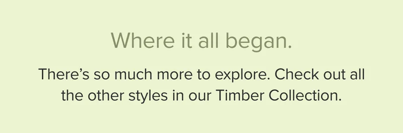 There’s so much more to explore. Check out all the other styles in our Timber Collection.
