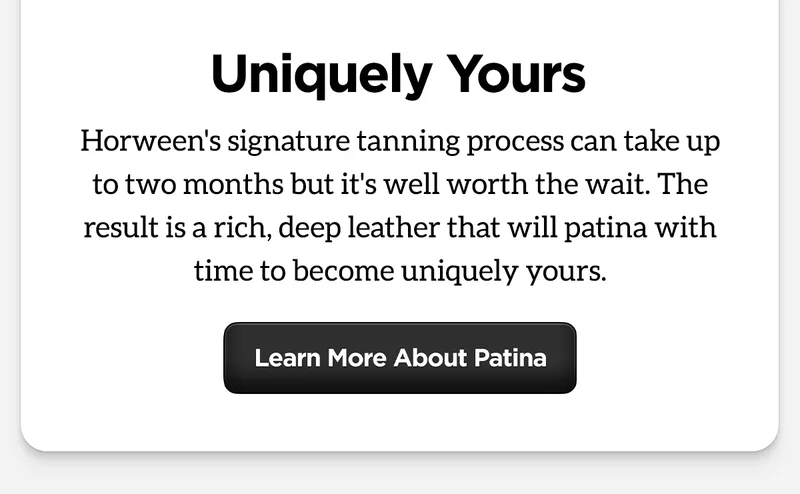 Uniquely Yours. Horween's signature tanning process can take up to two months but it's well worth the wait. The result is a rich, deep leather that will patina with time to become uniquely yours. Learn More About Patina.