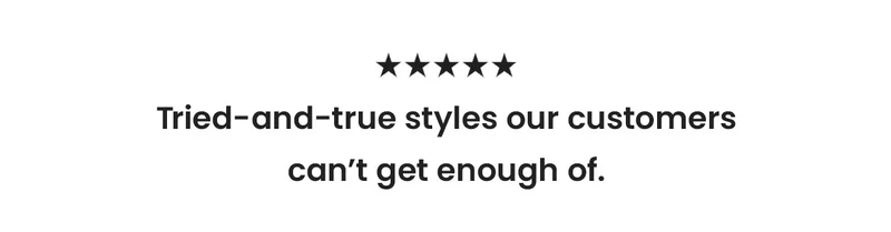 Tried-and-true styles our customers can’t get enough of.
