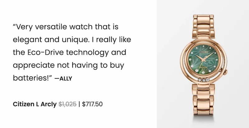 Citizen L Arcly WAS: $1,025  NOW: $717.50 — “Very versatile watch that is  elegant and unique. I really like  the Eco-Drive technology and appreciate not having to buy batteries!” —Ally