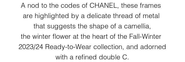 A nod to the codes of CHANEL, these frames are highlighted by a delicate thread of metal that suggests the shape of a camellia, the  winter flower at the heart of the Fall-Winter 2023/24 Ready-to-Wear collection, and adorned with a refined double C.