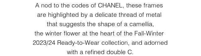 A nod to the codes of CHANEL, these frames  are highlighted by a delicate thread of metal  that suggests the shape of a camellia, the winter flower at the heart of the Fall-Winter 2023/24 Ready-to-Wear collection, and adorned with a refined double C.
