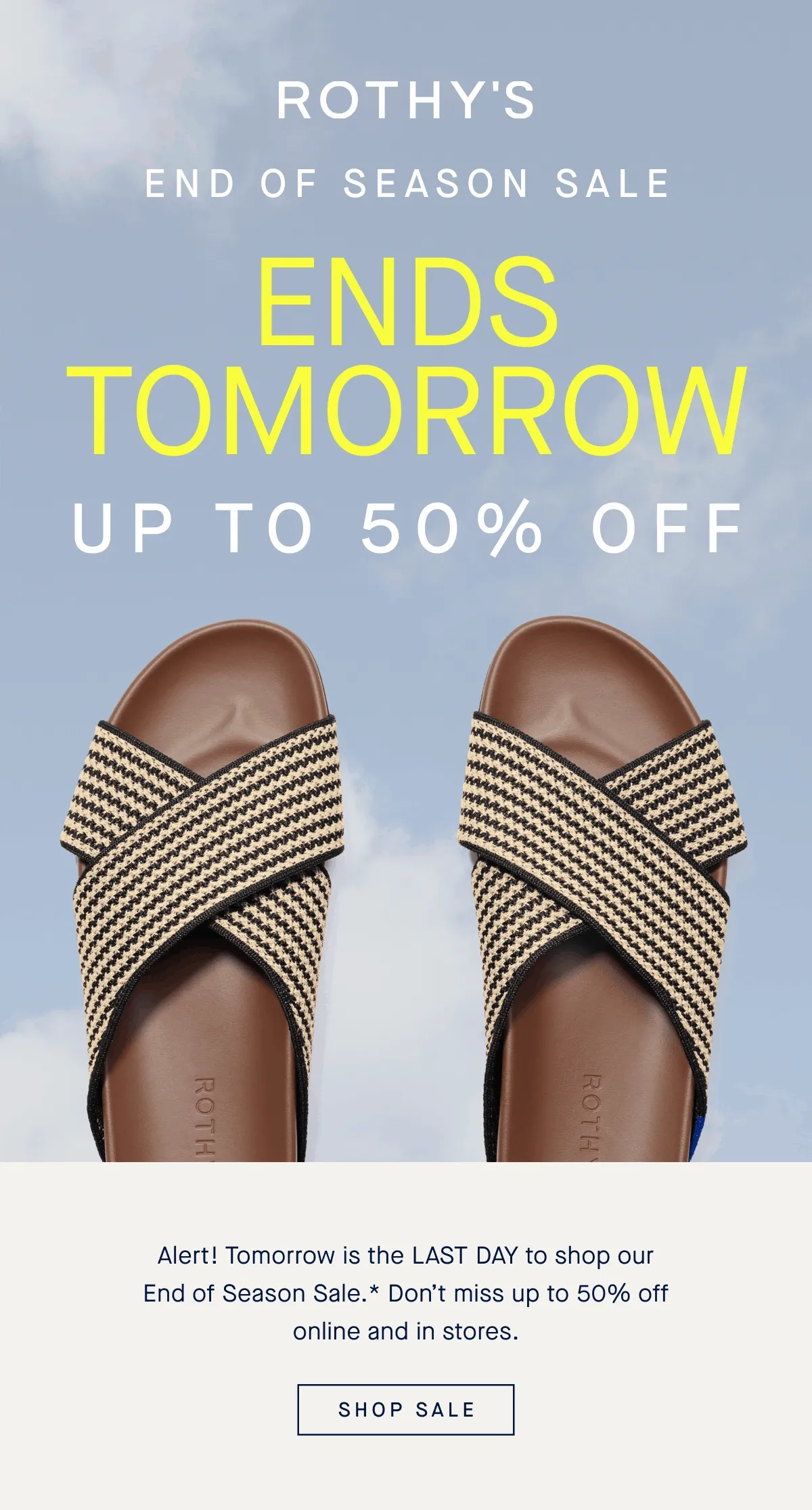 END OF SEASON SALE ENDS TOMORROW UP TO 50% OFF Alert! Tomorrow is the LAST DAY to shop our End of Season Sale.* Don't miss up to 50% off online and in stores. Shop Sale